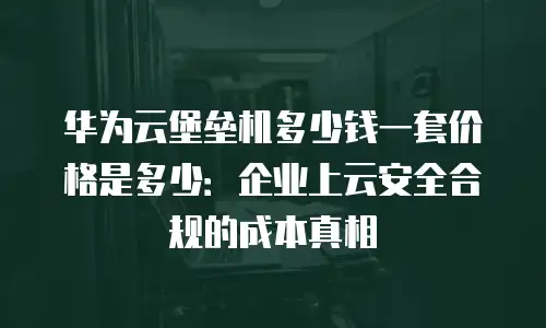 华为云堡垒机多少钱一套价格是多少：企业上云安全合规的成本真相