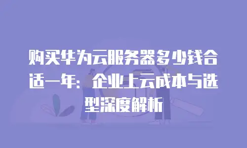 购买华为云服务器多少钱合适一年：企业上云成本与选型深度解析
