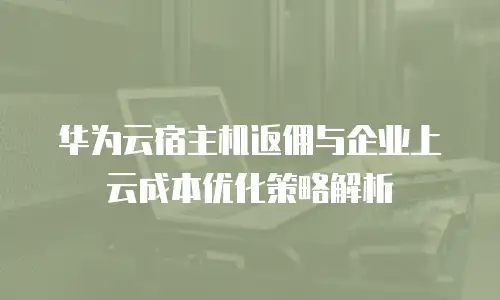 华为云宿主机返佣与企业上云成本优化策略解析