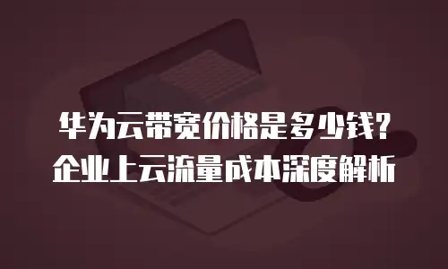 华为云带宽价格是多少钱？企业上云流量成本深度解析
