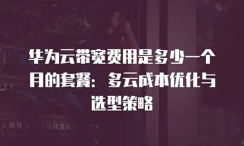 华为云带宽费用是多少一个月的套餐：多云成本优化与选型策略