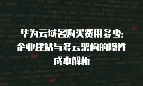 华为云域名购买费用多少：企业建站与多云架构的隐性成本解析