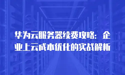 华为云服务器续费攻略：企业上云成本优化的实战解析