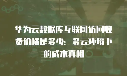 华为云数据库互联网访问收费价格是多少：多云环境下的成本真相