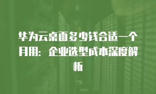 华为云桌面多少钱合适一个月用：企业选型成本深度解析