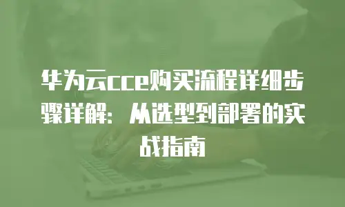 华为云cce购买流程详细步骤详解：从选型到部署的实战指南