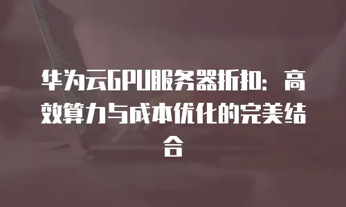 华为云GPU服务器折扣：高效算力与成本优化的完美结合