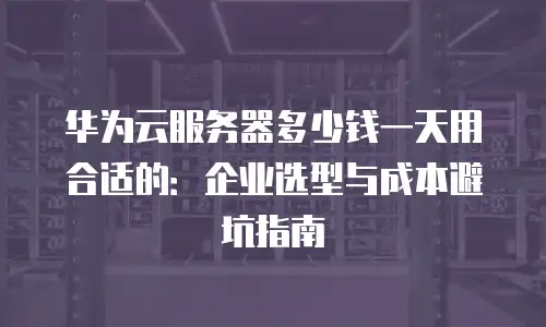 华为云服务器多少钱一天用合适的：企业选型与成本避坑指南