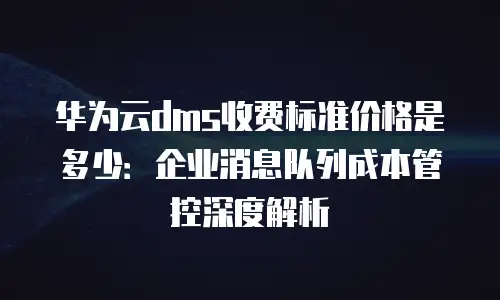 华为云dms收费标准价格是多少：企业消息队列成本管控深度解析