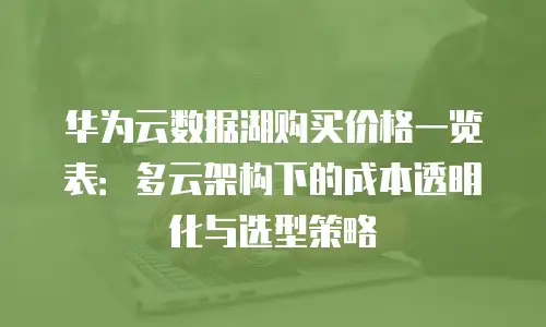 华为云数据湖购买价格一览表：多云架构下的成本透明化与选型策略