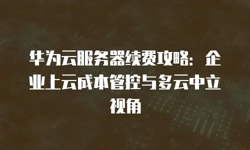 华为云服务器续费攻略：企业上云成本管控与多云中立视角