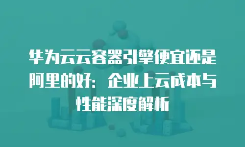 华为云云容器引擎便宜还是阿里的好：企业上云成本与性能深度解析