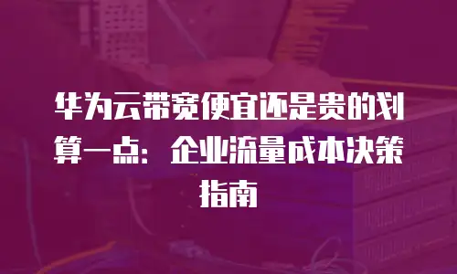 华为云带宽便宜还是贵的划算一点：企业流量成本决策指南