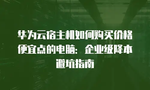 华为云宿主机如何购买价格便宜点的电脑：企业级降本避坑指南