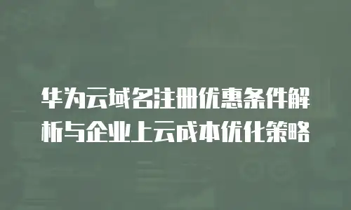 华为云域名注册优惠条件解析与企业上云成本优化策略