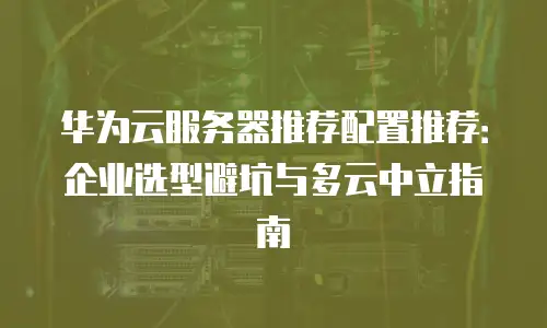 华为云服务器推荐配置推荐：企业选型避坑与多云中立指南