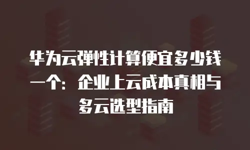 华为云弹性计算便宜多少钱一个：企业上云成本真相与多云选型指南