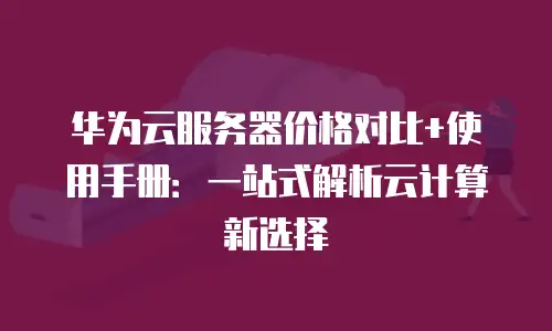 华为云服务器价格对比+使用手册：一站式解析云计算新选择