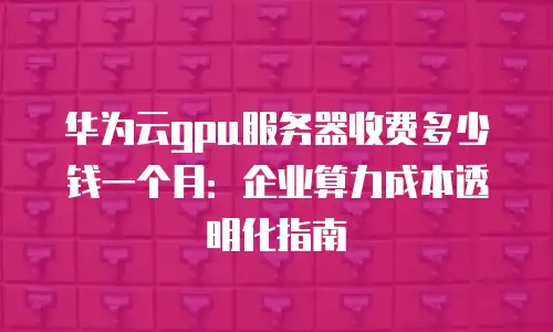 华为云gpu服务器收费多少钱一个月：企业算力成本透明化指南