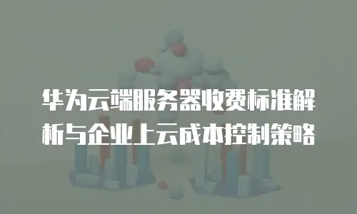 华为云端服务器收费标准解析与企业上云成本控制策略