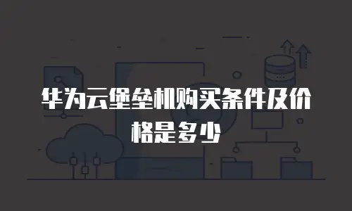 华为云堡垒机购买条件及价格是多少