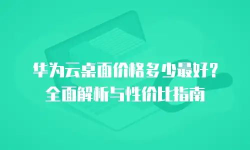 华为云桌面价格多少最好？全面解析与性价比指南
