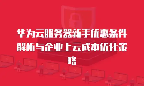 华为云服务器新手优惠条件解析与企业上云成本优化策略
