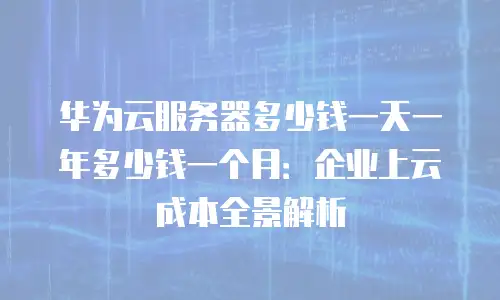 华为云服务器多少钱一天一年多少钱一个月：企业上云成本全景解析