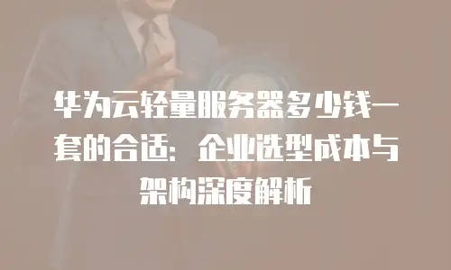 华为云轻量服务器多少钱一套的合适：企业选型成本与架构深度解析