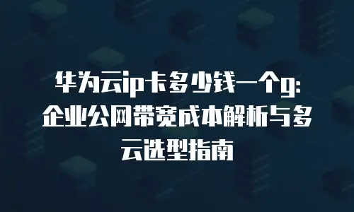 华为云ip卡多少钱一个g：企业公网带宽成本解析与多云选型指南