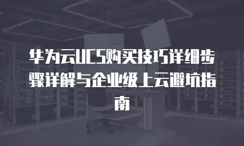 华为云UCS购买技巧详细步骤详解与企业级上云避坑指南