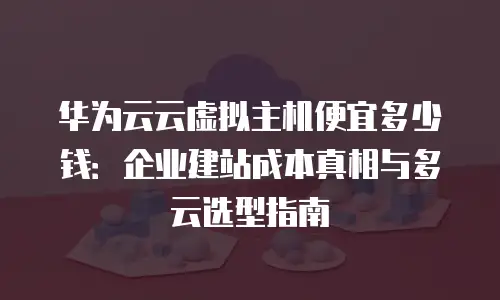 华为云云虚拟主机便宜多少钱：企业建站成本真相与多云选型指南