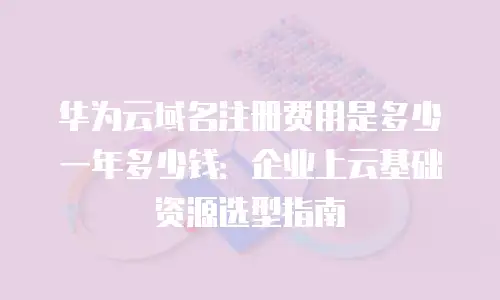 华为云域名注册费用是多少一年多少钱：企业上云基础资源选型指南