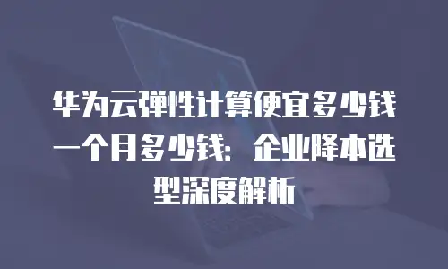 华为云弹性计算便宜多少钱一个月多少钱：企业降本选型深度解析