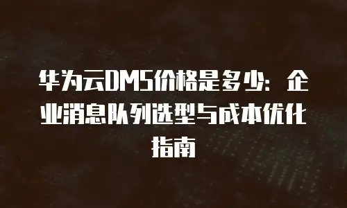 华为云DMS价格是多少：企业消息队列选型与成本优化指南