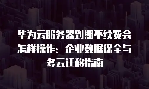 华为云服务器到期不续费会怎样操作：企业数据保全与多云迁移指南
