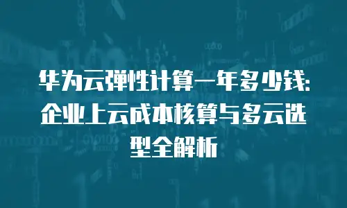 华为云弹性计算一年多少钱：企业上云成本核算与多云选型全解析