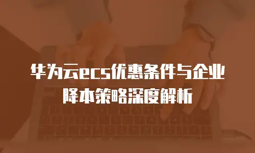 华为云ecs优惠条件与企业降本策略深度解析