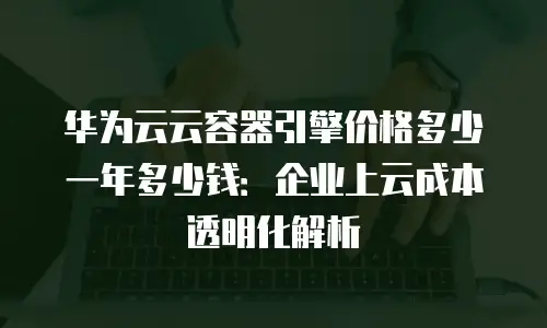 华为云云容器引擎价格多少一年多少钱：企业上云成本透明化解析