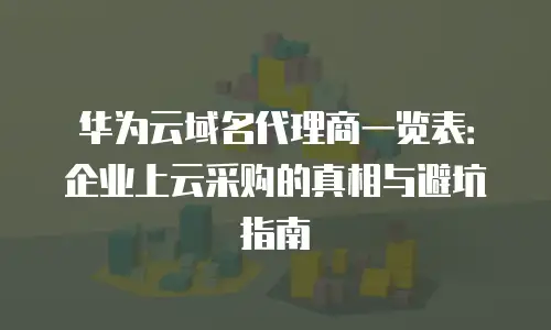 华为云域名代理商一览表：企业上云采购的真相与避坑指南