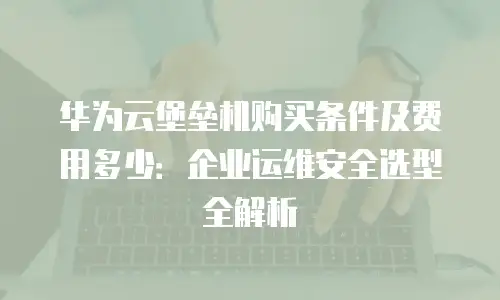 华为云堡垒机购买条件及费用多少：企业运维安全选型全解析
