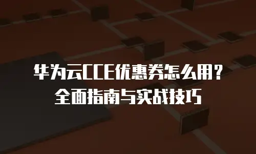 华为云CCE优惠券怎么用？全面指南与实战技巧