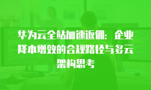 华为云全站加速返佣：企业降本增效的合规路径与多云架构思考