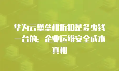华为云堡垒机折扣是多少钱一台的：企业运维安全成本真相