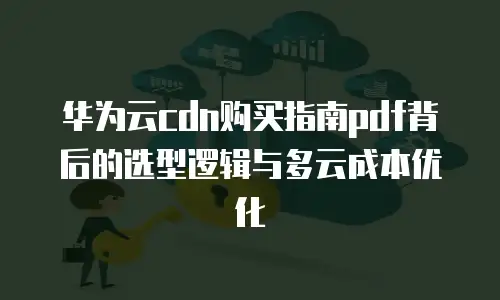 华为云cdn购买指南pdf背后的选型逻辑与多云成本优化