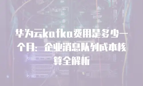 华为云kafka费用是多少一个月：企业消息队列成本核算全解析