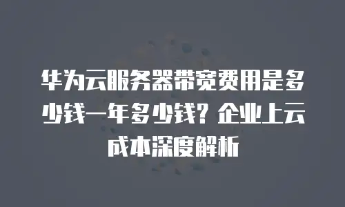 华为云服务器带宽费用是多少钱一年多少钱？企业上云成本深度解析