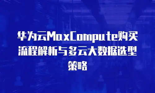 华为云MaxCompute购买流程解析与多云大数据选型策略