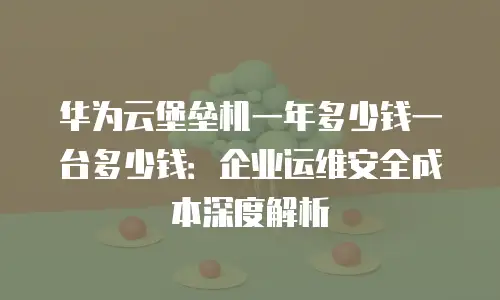 华为云堡垒机一年多少钱一台多少钱：企业运维安全成本深度解析