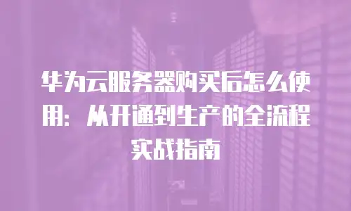 华为云服务器购买后怎么使用：从开通到生产的全流程实战指南